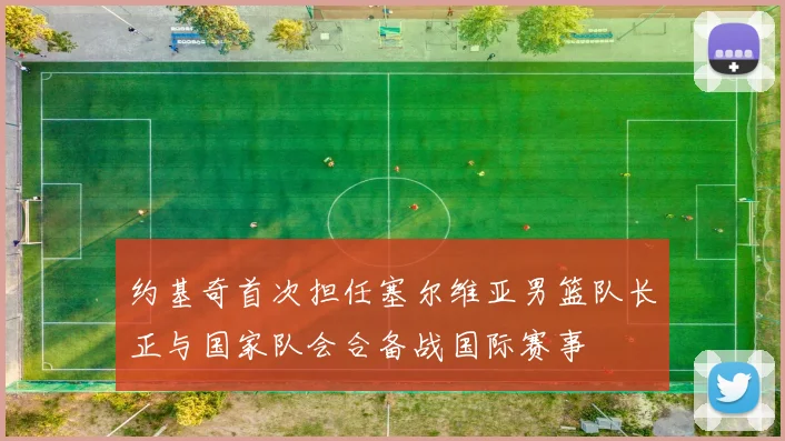 约基奇首次担任塞尔维亚男篮队长正与国家队会合备战国际赛事