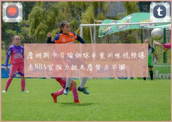 詹姆斯今日瑜伽球举重训练视频曝光NBA官推力挺老詹努力不懈