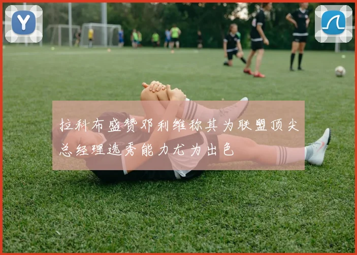 拉科布盛赞邓利维称其为联盟顶尖总经理选秀能力尤为出色