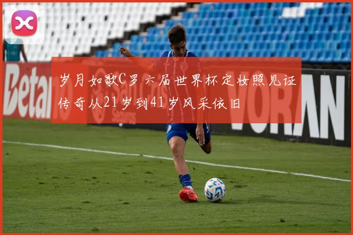 岁月如歌C罗六届世界杯定妆照见证传奇从21岁到41岁风采依旧