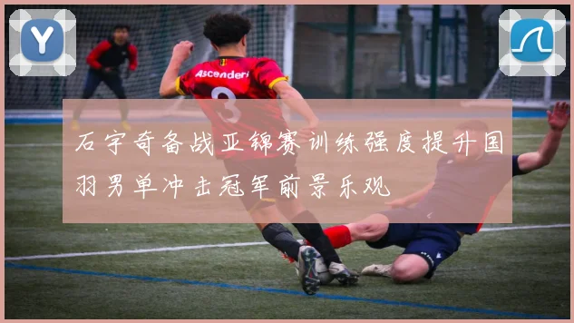石宇奇备战亚锦赛训练强度提升国羽男单冲击冠军前景乐观