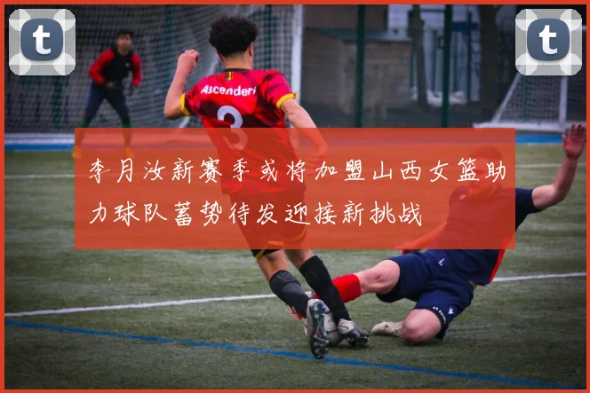 李月汝新赛季或将加盟山西女篮助力球队蓄势待发迎接新挑战
