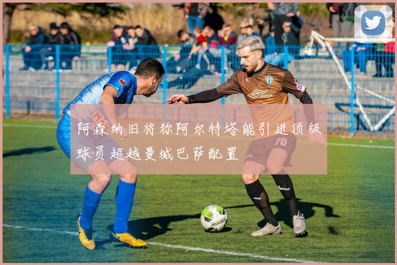 阿森纳旧将称阿尔特塔能引进顶级球员超越曼城巴萨配置
