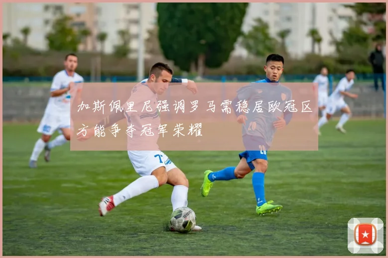 加斯佩里尼强调罗马需稳居欧冠区方能争夺冠军荣耀