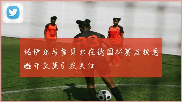 诺伊尔与努贝尔在德国杯赛后故意避开交集引发关注