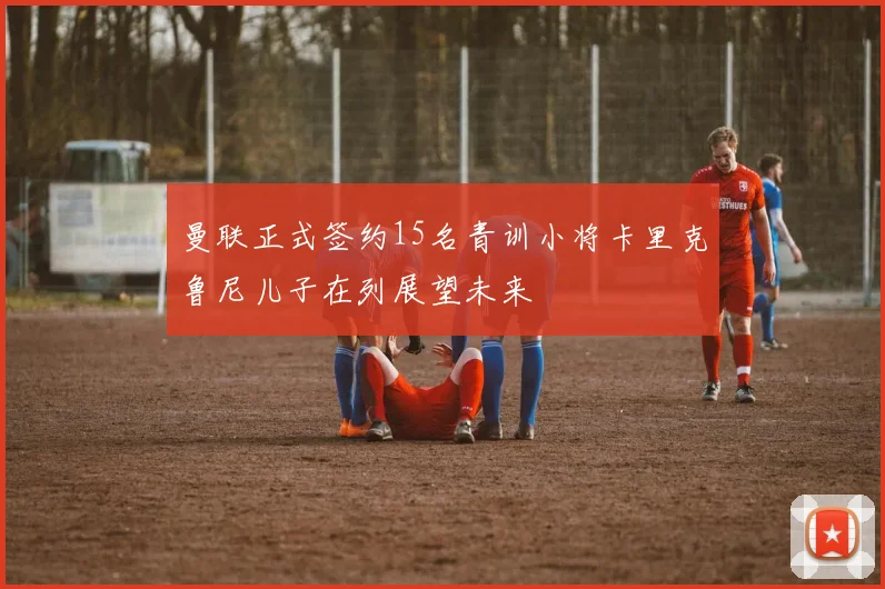 曼联正式签约15名青训小将卡里克鲁尼儿子在列展望未来