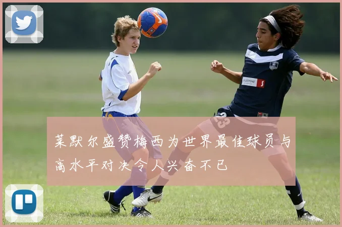 莱默尔盛赞梅西为世界最佳球员与高水平对决令人兴奋不已