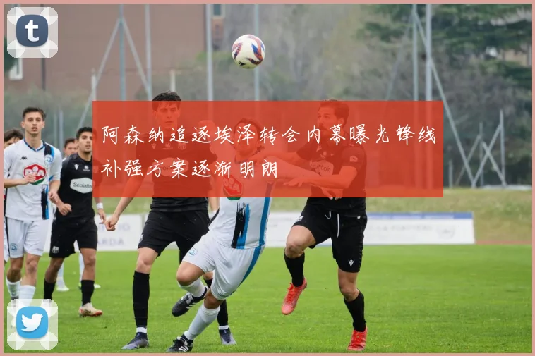 阿森纳追逐埃泽转会内幕曝光锋线补强方案逐渐明朗