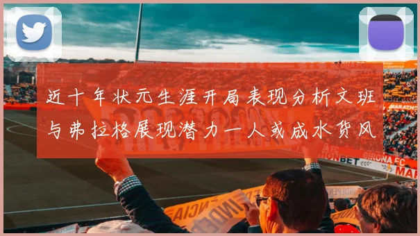 近十年状元生涯开局表现分析文班与弗拉格展现潜力一人或成水货风险
