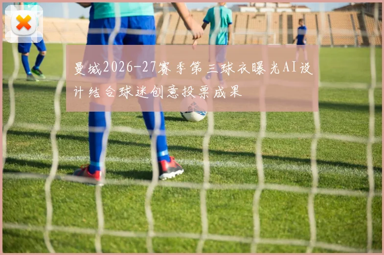 曼城2026-27赛季第三球衣曝光AI设计结合球迷创意投票成果