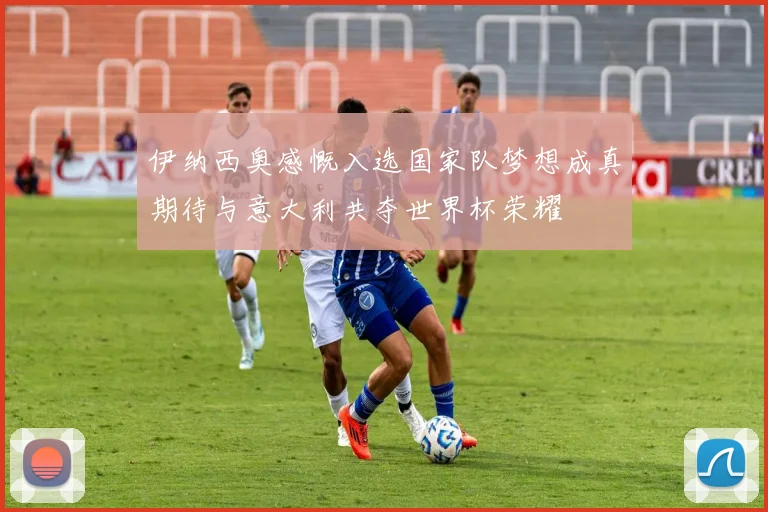 伊纳西奥感慨入选国家队梦想成真期待与意大利共夺世界杯荣耀