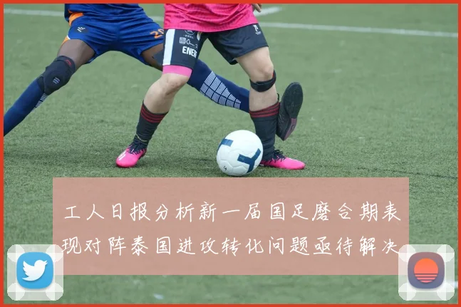 工人日报分析新一届国足磨合期表现对阵泰国进攻转化问题亟待解决