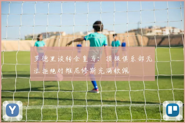 罗德里谈转会皇马：顶级俱乐部无法拒绝对维尼修斯充满钦佩