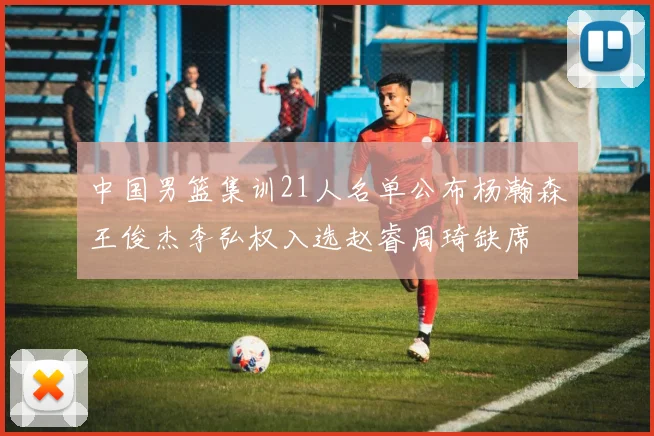 中国男篮集训21人名单公布杨瀚森王俊杰李弘权入选赵睿周琦缺席