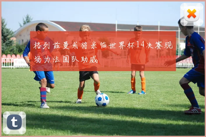 格列兹曼或将亲临世界杯14决赛现场为法国队助威