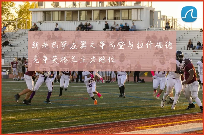 新老巴萨左翼之争戈登与拉什福德竞争英格兰主力地位