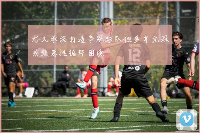 尤文承诺打造争冠球队但多年无冠或致恶性循环困境