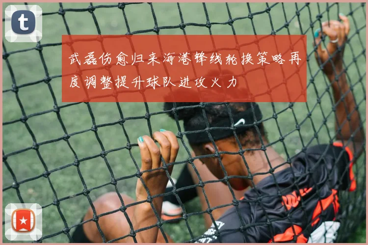 武磊伤愈归来海港锋线轮换策略再度调整提升球队进攻火力