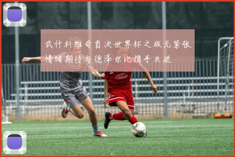 武什科维奇首次世界杯之旅无紧张情绪期待与德泽尔比携手共进