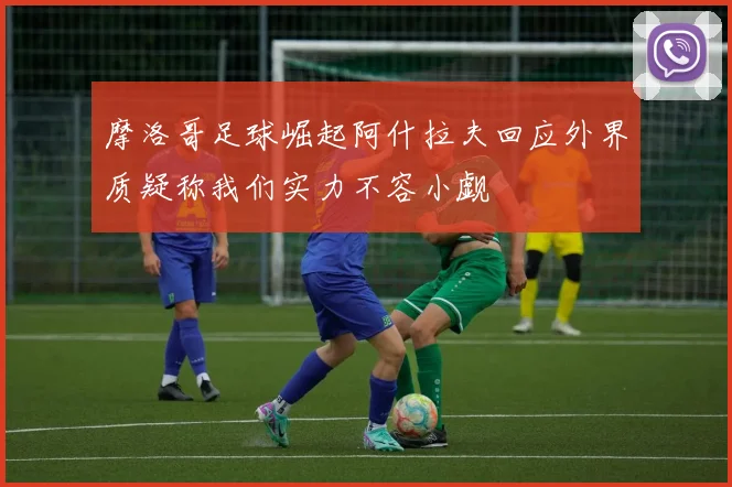 摩洛哥足球崛起阿什拉夫回应外界质疑称我们实力不容小觑