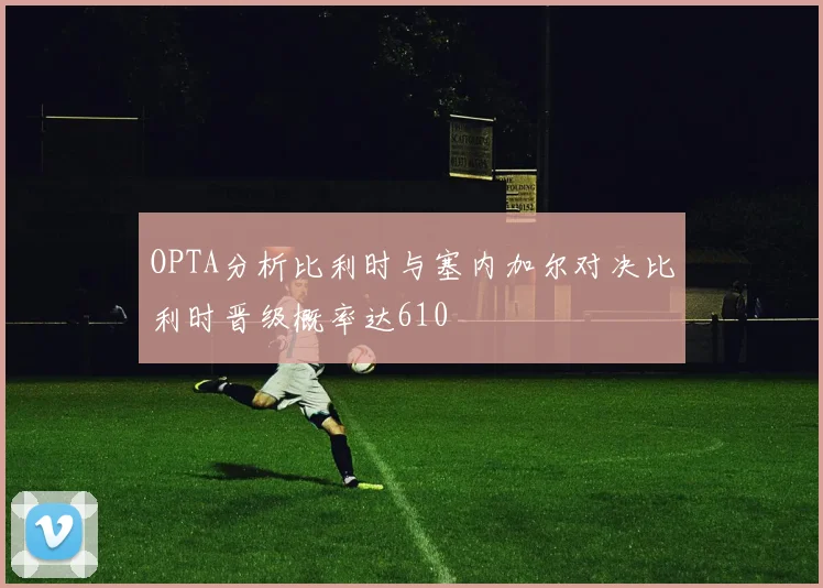OPTA分析比利时与塞内加尔对决比利时晋级概率达610