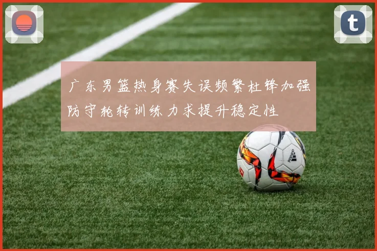 广东男篮热身赛失误频繁杜锋加强防守轮转训练力求提升稳定性